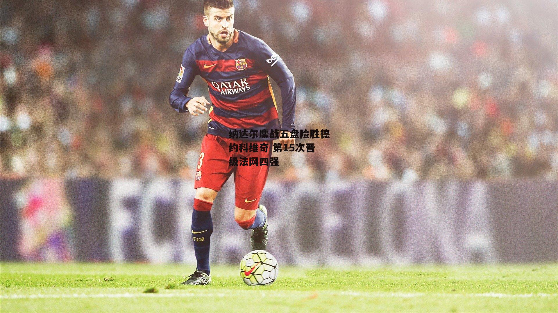 纳达尔鏖战五盘险胜德约科维奇 第15次晋级法网四强